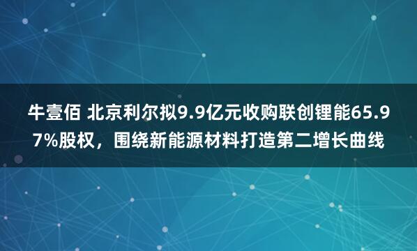 牛壹佰 北京利尔拟9.9亿元收购联创锂能65.97%股权，围绕新能源材料打造第二增长曲线