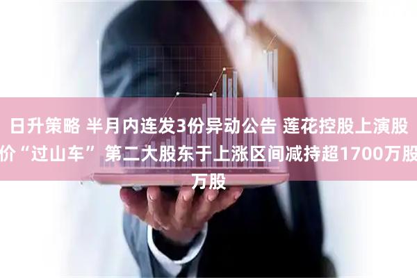 日升策略 半月内连发3份异动公告 莲花控股上演股价“过山车” 第二大股东于上涨区间减持超1700万股