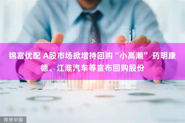 锦富优配 A股市场掀增持回购“小高潮” 药明康德、江淮汽车等宣布回购股份